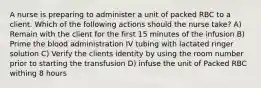 A nurse is preparing to administer a unit of packed RBC to a client. Which of the following actions should the nurse take? A) Remain with the client for the first 15 minutes of the infusion B) Prime the blood administration IV tubing with lactated ringer solution C) Verify the clients identity by using the room number prior to starting the transfusion D) infuse the unit of Packed RBC withing 8 hours