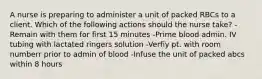 A nurse is preparing to administer a unit of packed RBCs to a client. Which of the following actions should the nurse take? -Remain with them for first 15 minutes -Prime blood admin. IV tubing with lactated ringers solution -Verfiy pt. with room numberr prior to admin of blood -Infuse the unit of packed abcs within 8 hours