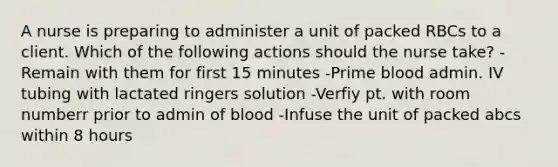 A nurse is preparing to administer a unit of packed RBCs to a client. Which of the following actions should the nurse take? -Remain with them for first 15 minutes -Prime blood admin. IV tubing with lactated ringers solution -Verfiy pt. with room numberr prior to admin of blood -Infuse the unit of packed abcs within 8 hours