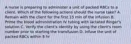 A nurse is preparing to administer a unit of packed RBCs to a client. Which of the following actions should the nurse take? A. Remain with the client for the first 15 min of the infusion B. Prime the blood administration IV tubing with lactated Ringer's solution C. Verify the client's identity by using the client's room number prior to starting the transfusion D. Infuse the unit of packed RBCs within 8 hr