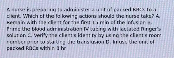 A nurse is preparing to administer a unit of packed RBCs to a client. Which of the following actions should the nurse take? A. Remain with the client for the first 15 min of the infusion B. Prime the blood administration IV tubing with lactated Ringer's solution C. Verify the client's identity by using the client's room number prior to starting the transfusion D. Infuse the unit of packed RBCs within 8 hr