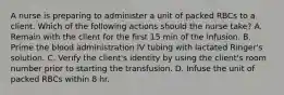 A nurse is preparing to administer a unit of packed RBCs to a client. Which of the following actions should the nurse take? A. Remain with the client for the first 15 min of the infusion. B. Prime the blood administration IV tubing with lactated Ringer's solution. C. Verify the client's identity by using the client's room number prior to starting the transfusion. D. Infuse the unit of packed RBCs within 8 hr.