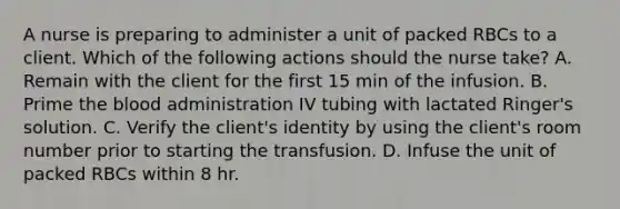 A nurse is preparing to administer a unit of packed RBCs to a client. Which of the following actions should the nurse take? A. Remain with the client for the first 15 min of the infusion. B. Prime the blood administration IV tubing with lactated Ringer's solution. C. Verify the client's identity by using the client's room number prior to starting the transfusion. D. Infuse the unit of packed RBCs within 8 hr.