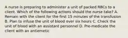 A nurse is preparing to administer a unit of packed RBCs to a client. Which of the following actions should the nurse take? A. Remain with the client for the first 15 minutes of the transfusion B. Plan to infuse the unit of blood over six hours C. Check the unit of blood with an assistant personnel D. Pre-medicate the client with an antiemetic