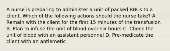 A nurse is preparing to administer a unit of packed RBCs to a client. Which of the following actions should the nurse take? A. Remain with the client for the first 15 minutes of the transfusion B. Plan to infuse the unit of blood over six hours C. Check the unit of blood with an assistant personnel D. Pre-medicate the client with an antiemetic