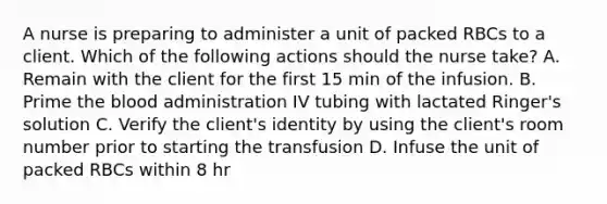 A nurse is preparing to administer a unit of packed RBCs to a client. Which of the following actions should the nurse take? A. Remain with the client for the first 15 min of the infusion. B. Prime the blood administration IV tubing with lactated Ringer's solution C. Verify the client's identity by using the client's room number prior to starting the transfusion D. Infuse the unit of packed RBCs within 8 hr