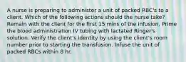 A nurse is preparing to administer a unit of packed RBC's to a client. Which of the following actions should the nurse take? Remain with the client for the first 15 mins of the infusion. Prime the blood administration IV tubing with lactated Ringer's solution. Verify the client's identity by using the client's room number prior to starting the transfusion. Infuse the unit of packed RBCs within 8 hr.