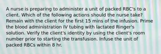 A nurse is preparing to administer a unit of packed RBC's to a client. Which of the following actions should the nurse take? Remain with the client for the first 15 mins of the infusion. Prime the blood administration IV tubing with lactated Ringer's solution. Verify the client's identity by using the client's room number prior to starting the transfusion. Infuse the unit of packed RBCs within 8 hr.