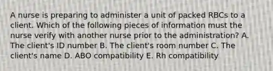 A nurse is preparing to administer a unit of packed RBCs to a client. Which of the following pieces of information must the nurse verify with another nurse prior to the administration? A. The client's ID number B. The client's room number C. The client's name D. ABO compatibility E. Rh compatibility