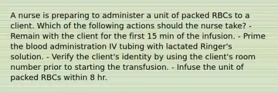 A nurse is preparing to administer a unit of packed RBCs to a client. Which of the following actions should the nurse take? - Remain with the client for the first 15 min of the infusion. - Prime the blood administration IV tubing with lactated Ringer's solution. - Verify the client's identity by using the client's room number prior to starting the transfusion. - Infuse the unit of packed RBCs within 8 hr.