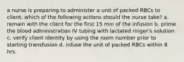 a nurse is preparing to administer a unit of packed RBCs to client. which of the following actions should the nurse take? a. remain with the client for the first 15 min of the infusion b. prime the blood administration IV tubing with lactated ringer's solution c. verify client identity by using the room number prior to starting transfusion d. infuse the unit of packed RBCs within 8 hrs.