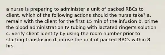 a nurse is preparing to administer a unit of packed RBCs to client. which of the following actions should the nurse take? a. remain with the client for the first 15 min of the infusion b. prime the blood administration IV tubing with lactated ringer's solution c. verify client identity by using the room number prior to starting transfusion d. infuse the unit of packed RBCs within 8 hrs.