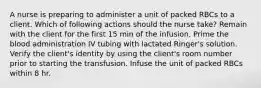 A nurse is preparing to administer a unit of packed RBCs to a client. Which of following actions should the nurse take? Remain with the client for the first 15 min of the infusion. Prime the blood administration IV tubing with lactated Ringer's solution. Verify the client's identity by using the client's room number prior to starting the transfusion. Infuse the unit of packed RBCs within 8 hr.