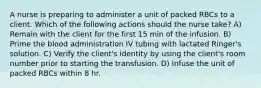 A nurse is preparing to administer a unit of packed RBCs to a client. Which of the following actions should the nurse take? A) Remain with the client for the first 15 min of the infusion. B) Prime the blood administration IV tubing with lactated Ringer's solution. C) Verify the client's identity by using the client's room number prior to starting the transfusion. D) Infuse the unit of packed RBCs within 8 hr.