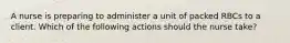 A nurse is preparing to administer a unit of packed RBCs to a client. Which of the following actions should the nurse take?