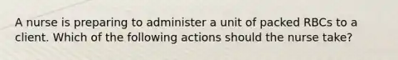 A nurse is preparing to administer a unit of packed RBCs to a client. Which of the following actions should the nurse take?