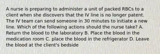 A nurse is preparing to administer a unit of packed RBCs to a client when she discovers that the IV line is no longer patent. The IV team can send someone in 30 minutes to initiate a new line. Which of the following actions should the nurse take? A. Return the blood to the laboratory B. Place the blood in the medication room C. place the blood in the refrigerator D. Leave the blood at the client's bedside