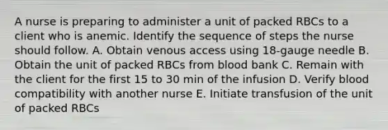 A nurse is preparing to administer a unit of packed RBCs to a client who is anemic. Identify the sequence of steps the nurse should follow. A. Obtain venous access using 18-gauge needle B. Obtain the unit of packed RBCs from blood bank C. Remain with the client for the first 15 to 30 min of the infusion D. Verify blood compatibility with another nurse E. Initiate transfusion of the unit of packed RBCs