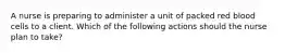 A nurse is preparing to administer a unit of packed red blood cells to a client. Which of the following actions should the nurse plan to take?