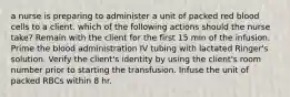 a nurse is preparing to administer a unit of packed red blood cells to a client. which of the following actions should the nurse take? Remain with the client for the first 15 min of the infusion. Prime the blood administration IV tubing with lactated Ringer's solution. Verify the client's identity by using the client's room number prior to starting the transfusion. Infuse the unit of packed RBCs within 8 hr.