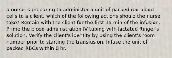 a nurse is preparing to administer a unit of packed red blood cells to a client. which of the following actions should the nurse take? Remain with the client for the first 15 min of the infusion. Prime the blood administration IV tubing with lactated Ringer's solution. Verify the client's identity by using the client's room number prior to starting the transfusion. Infuse the unit of packed RBCs within 8 hr.