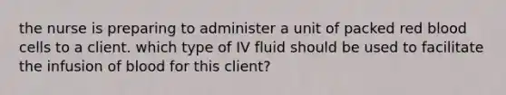 the nurse is preparing to administer a unit of packed red blood cells to a client. which type of IV fluid should be used to facilitate the infusion of blood for this client?