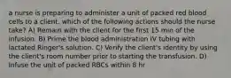 a nurse is preparing to administer a unit of packed red blood cells to a client. which of the following actions should the nurse take? A) Remain with the client for the first 15 min of the infusion. B) Prime the blood administration IV tubing with lactated Ringer's solution. C) Verify the client's identity by using the client's room number prior to starting the transfusion. D) Infuse the unit of packed RBCs within 8 hr