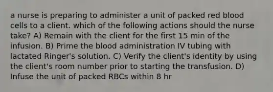 a nurse is preparing to administer a unit of packed red blood cells to a client. which of the following actions should the nurse take? A) Remain with the client for the first 15 min of the infusion. B) Prime the blood administration IV tubing with lactated Ringer's solution. C) Verify the client's identity by using the client's room number prior to starting the transfusion. D) Infuse the unit of packed RBCs within 8 hr