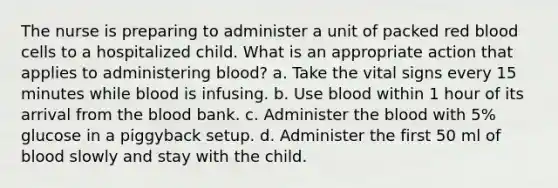 The nurse is preparing to administer a unit of packed red blood cells to a hospitalized child. What is an appropriate action that applies to administering blood? a. Take the vital signs every 15 minutes while blood is infusing. b. Use blood within 1 hour of its arrival from <a href='https://www.questionai.com/knowledge/k7oXMfj7lk-the-blood' class='anchor-knowledge'>the blood</a> bank. c. Administer the blood with 5% glucose in a piggyback setup. d. Administer the first 50 ml of blood slowly and stay with the child.