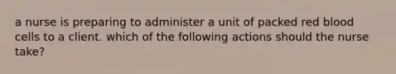 a nurse is preparing to administer a unit of packed red blood cells to a client. which of the following actions should the nurse take?