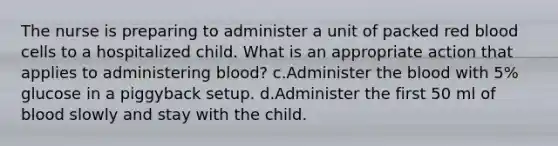 The nurse is preparing to administer a unit of packed red blood cells to a hospitalized child. What is an appropriate action that applies to administering blood? c.Administer the blood with 5% glucose in a piggyback setup. d.Administer the first 50 ml of blood slowly and stay with the child.