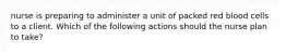 nurse is preparing to administer a unit of packed red blood cells to a client. Which of the following actions should the nurse plan to take?