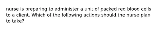 nurse is preparing to administer a unit of packed red blood cells to a client. Which of the following actions should the nurse plan to take?