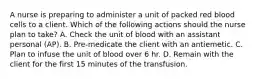 A nurse is preparing to administer a unit of packed red blood cells to a client. Which of the following actions should the nurse plan to take? A. Check the unit of blood with an assistant personal (AP). B. Pre-medicate the client with an antiemetic. C. Plan to infuse the unit of blood over 6 hr. D. Remain with the client for the first 15 minutes of the transfusion.