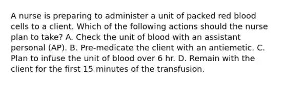 A nurse is preparing to administer a unit of packed red blood cells to a client. Which of the following actions should the nurse plan to take? A. Check the unit of blood with an assistant personal (AP). B. Pre-medicate the client with an antiemetic. C. Plan to infuse the unit of blood over 6 hr. D. Remain with the client for the first 15 minutes of the transfusion.