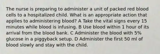 The nurse is preparing to administer a unit of packed red blood cells to a hospitalized child. What is an appropriate action that applies to administering blood? A Take the vital signs every 15 minutes while blood is infusing. B Use blood within 1 hour of its arrival from the blood bank. C Administer the blood with 5% glucose in a piggyback setup. D Administer the first 50 ml of blood slowly and stay with the child.