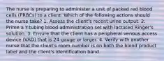The nurse is preparing to administer a unit of packed red blood cells (PRBCs) to a client. Which of the following actions should the nurse take? 1. Assess the client's recent urine output. 2. Prime a Y-tubing blood administration set with lactated Ringer's solution. 3. Ensure that the client has a peripheral venous access device (VAD) that is 24-gauge or larger. 4. Verify with another nurse that the client's room number is on both the blood product label and the client's identification band.