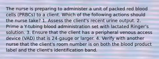 The nurse is preparing to administer a unit of packed red blood cells (PRBCs) to a client. Which of the following actions should the nurse take? 1. Assess the client's recent urine output. 2. Prime a Y-tubing blood administration set with lactated Ringer's solution. 3. Ensure that the client has a peripheral venous access device (VAD) that is 24-gauge or larger. 4. Verify with another nurse that the client's room number is on both the blood product label and the client's identification band.