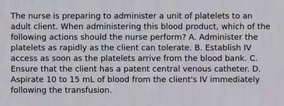 The nurse is preparing to administer a unit of platelets to an adult client. When administering this blood product, which of the following actions should the nurse perform? A. Administer the platelets as rapidly as the client can tolerate. B. Establish IV access as soon as the platelets arrive from the blood bank. C. Ensure that the client has a patent central venous catheter. D. Aspirate 10 to 15 mL of blood from the client's IV immediately following the transfusion.