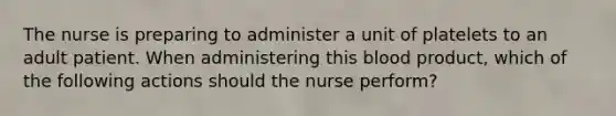 The nurse is preparing to administer a unit of platelets to an adult patient. When administering this blood product, which of the following actions should the nurse perform?