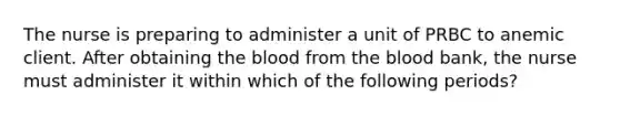 The nurse is preparing to administer a unit of PRBC to anemic client. After obtaining the blood from the blood bank, the nurse must administer it within which of the following periods?