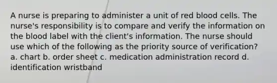 A nurse is preparing to administer a unit of red blood cells. The nurse's responsibility is to compare and verify the information on the blood label with the client's information. The nurse should use which of the following as the priority source of verification? a. chart b. order sheet c. medication administration record d. identification wristband