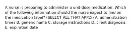 A nurse is preparing to administer a unit-dose medication. Which of the following information should the nurse expect to find on the medication label? (SELECT ALL THAT APPLY) A. administration times B. generic name C. storage instructions D. client diagnosis E. expiration date