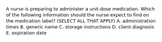 A nurse is preparing to administer a unit-dose medication. Which of the following information should the nurse expect to find on the medication label? (SELECT ALL THAT APPLY) A. administration times B. generic name C. storage instructions D. client diagnosis E. expiration date