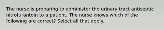 The nurse is preparing to administer the urinary tract antiseptic nitrofurantoin to a patient. The nurse knows which of the following are correct? Select all that apply.