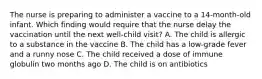 The nurse is preparing to administer a vaccine to a 14-month-old infant. Which finding would require that the nurse delay the vaccination until the next well-child visit? A. The child is allergic to a substance in the vaccine B. The child has a low-grade fever and a runny nose C. The child received a dose of immune globulin two months ago D. The child is on antibiotics