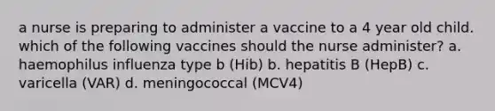 a nurse is preparing to administer a vaccine to a 4 year old child. which of the following vaccines should the nurse administer? a. haemophilus influenza type b (Hib) b. hepatitis B (HepB) c. varicella (VAR) d. meningococcal (MCV4)