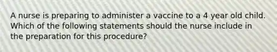 A nurse is preparing to administer a vaccine to a 4 year old child. Which of the following statements should the nurse include in the preparation for this procedure?