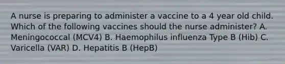 A nurse is preparing to administer a vaccine to a 4 year old child. Which of the following vaccines should the nurse administer? A. Meningococcal (MCV4) B. Haemophilus influenza Type B (Hib) C. Varicella (VAR) D. Hepatitis B (HepB)