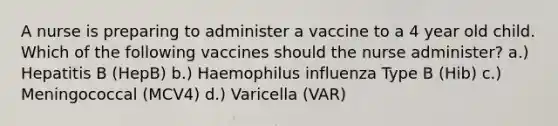 A nurse is preparing to administer a vaccine to a 4 year old child. Which of the following vaccines should the nurse administer? a.) Hepatitis B (HepB) b.) Haemophilus influenza Type B (Hib) c.) Meningococcal (MCV4) d.) Varicella (VAR)